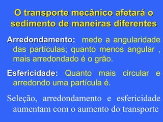 O transporte mecânico afetará o
sedimento de maneiras diferentes
Arredondamento: mede a angularidade
das partículas; quanto menos angular ,
mais arredondado é o grão.
Esfericidade: Quanto mais circular e
arredondo uma partícula é.
Seleção, arredondamento e esfericidade
aumentam com o aumento do transporte
 