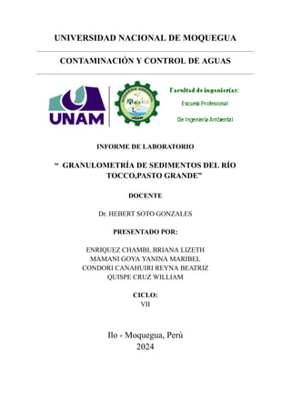 UNIVERSIDAD NACIONAL DE MOQUEGUA
CONTAMINACIÓN Y CONTROL DE AGUAS
INFORME DE LABORATORIO
“ GRANULOMETRÍA DE SEDIMENTOS DEL RÍO
TOCCO,PASTO GRANDE”
DOCENTE
Dr. HEBERT SOTO GONZALES
PRESENTADO POR:
ENRIQUEZ CHAMBI, BRIANA LIZETH
MAMANI GOYA YANINA MARIBEL
CONDORI CANAHUIRI REYNA BEATRIZ
QUISPE CRUZ WILLIAM
CICLO:
VII
Ilo - Moquegua, Perú
2024
 