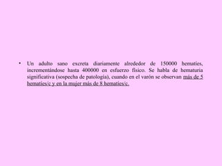 •

Un adulto sano excreta diariamente alrededor de 150000 hematíes,
incrementándose hasta 400000 en esfuerzo físico. Se habla de hematuria
significativa (sospecha de patología), cuando en el varón se observan más de 5
hematíes/c y en la mujer más de 8 hematíes/c.

 