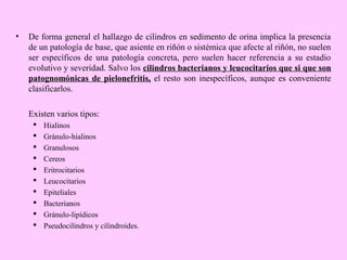 •

De forma general el hallazgo de cilindros en sedimento de orina implica la presencia
de un patología de base, que asiente en riñón o sistémica que afecte al riñón, no suelen
ser específicos de una patología concreta, pero suelen hacer referencia a su estadio
evolutivo y severidad. Salvo los cilindros bacterianos y leucocitarios que si que son
patognomónicas de pielonefritis, el resto son inespecíficos, aunque es conveniente
clasificarlos.
Existen varios tipos:











Hialinos
Gránulo-hialinos
Granulosos
Cereos
Eritrocitarios
Leucocitarios
Epiteliales
Bacterianos
Gránulo-lipídicos
Pseudocilindros y cilindroides.

 