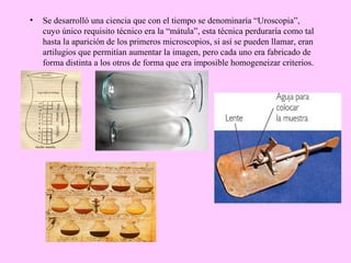 •

Se desarrolló una ciencia que con el tiempo se denominaría “Uroscopia”,
cuyo único requisito técnico era la “mátula”, esta técnica perduraría como tal
hasta la aparición de los primeros microscopios, si así se pueden llamar, eran
artilugios que permitían aumentar la imagen, pero cada uno era fabricado de
forma distinta a los otros de forma que era imposible homogeneizar criterios.

 