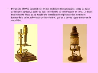 •

Por el año 1880 se desarrolló el primer prototipo de microscopio, sobre las bases
de las leyes ópticas, a partir de aquí se comenzó su construcción en serie. De todos
modo en esta época ya se poseía una completa descripción de los elementos
formes de la orina, sobre todo de los cristales, que es la que se sigue usando en la
actualidad.

 