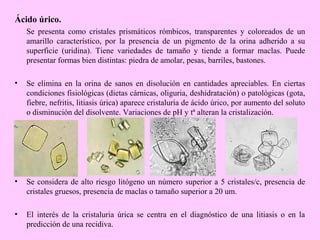 Ácido úrico.
Se presenta como cristales prismáticos rómbicos, transparentes y coloreados de un
amarillo característico, por la presencia de un pigmento de la orina adherido a su
superficie (uridina). Tiene variedades de tamaño y tiende a formar maclas. Puede
presentar formas bien distintas: piedra de amolar, pesas, barriles, bastones.
•

Se elimina en la orina de sanos en disolución en cantidades apreciables. En ciertas
condiciones fisiológicas (dietas cárnicas, oliguria, deshidratación) o patológicas (gota,
fiebre, nefritis, litiasis úrica) aparece cristaluria de ácido úrico, por aumento del soluto
o disminución del disolvente. Variaciones de pH y tª alteran la cristalización.

•

Se considera de alto riesgo litógeno un número superior a 5 cristales/c, presencia de
cristales gruesos, presencia de maclas o tamaño superior a 20 um.

•

El interés de la cristaluria úrica se centra en el diagnóstico de una litiasis o en la
predicción de una recidiva.

 