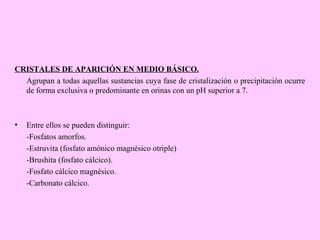 CRISTALES DE APARICIÓN EN MEDIO BÁSICO.
Agrupan a todas aquellas sustancias cuya fase de cristalización o precipitación ocurre
de forma exclusiva o predominante en orinas con un pH superior a 7.

•

Entre ellos se pueden distinguir:
-Fosfatos amorfos.
-Estruvita (fosfato amónico magnésico otriple)
-Brushita (fosfato cálcico).
-Fosfato cálcico magnésico.
-Carbonato cálcico.

 
