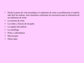 •

o
o
o
o
o
o
o

Desde el punto de vista tecnológico el sedimento de orina es posiblemente el análisis
más fácil de realizar, siete elementos conforman los necesarios para la realización de
un sedimento de orina:
La muestra de orina
Los tubos y frascos de recogida
La rapidez del análisis
La centrífuga
Porta y cubreobjetos
Microscopio
Observador

 