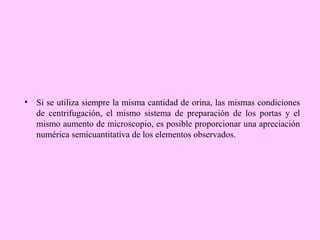 • Si se utiliza siempre la misma cantidad de orina, las mismas condiciones
de centrifugación, el mismo sistema de preparación de los portas y el
mismo aumento de microscopio, es posible proporcionar una apreciación
numérica semicuantitativa de los elementos observados.

 