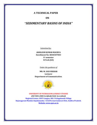 A TECHNICAL PAPER
                                  ON

          “SEDIMENTARY BASINS OF INDIA”




                            Submitted by:

                       AKHILESH KUMAR MAURYA
                       Enrollment No: R040307003
                              IV semester
                              B.Tech (GE)


                           Under the guidance of

                          MR. M. SASI SEKHAR
                               Lecturer
                      Department of Communication.




              UNIVERSITY OF PETROLEUM & ENERGY STUDIES
                (ISO 9001:2000 Certified& NAAC Accredited)
          Regional Center, GIET Campus, NH-5 Velugubanda Village
Rajanagaram Mandal, Rajahmundry -533294, East Godavari Dist, Andhra Pradesh.
                         Website: www.upes.ac.in
 