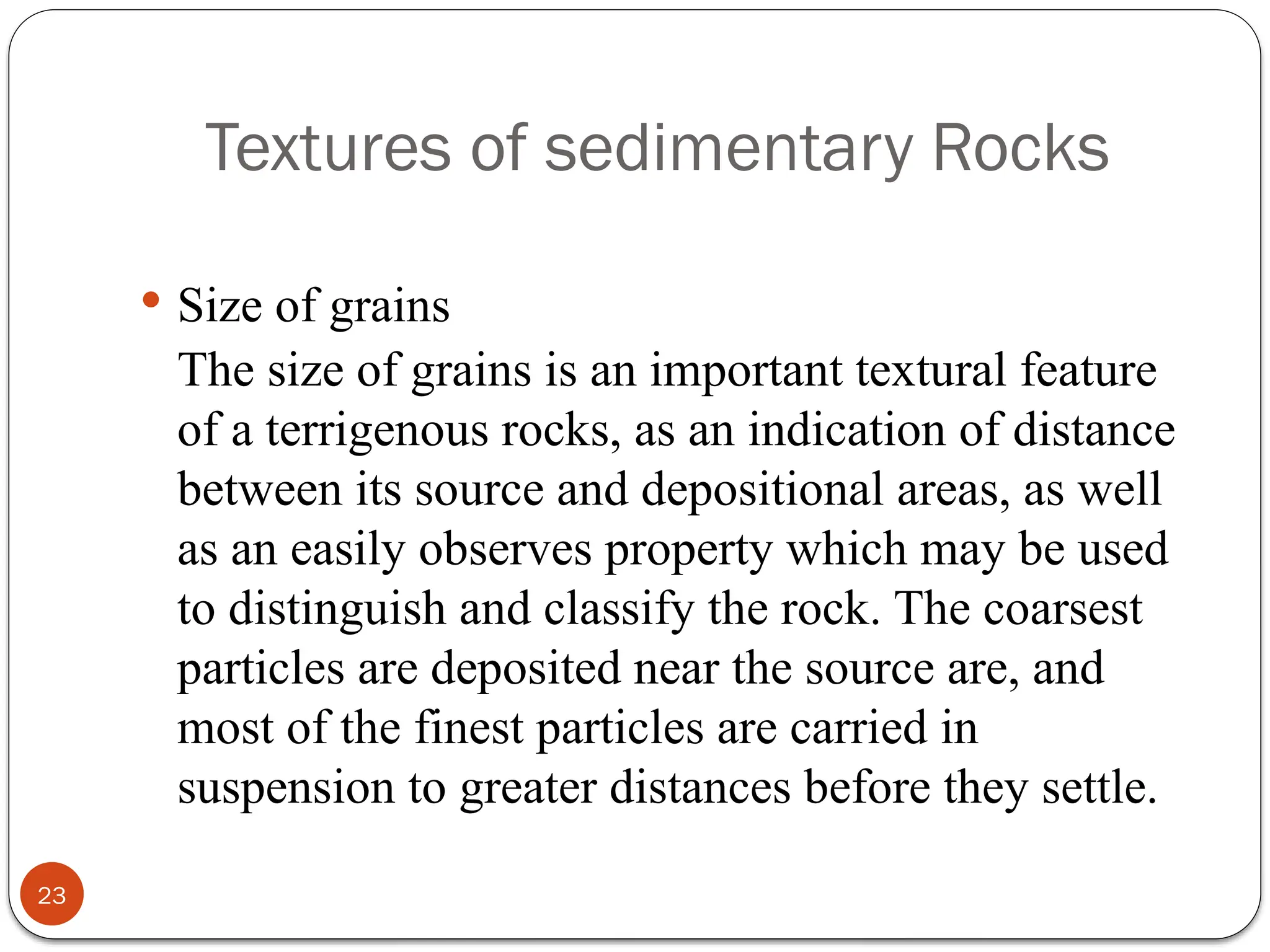 Textures of sedimentary Rocks
23
 Size of grains
The size of grains is an important textural feature
of a terrigenous rocks, as an indication of distance
between its source and depositional areas, as well
as an easily observes property which may be used
to distinguish and classify the rock. The coarsest
particles are deposited near the source are, and
most of the finest particles are carried in
suspension to greater distances before they settle.
 