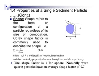 Shape: Shape refers to
the form or
configuration of a
particle regardless of its
size or composition.
Corey shape factor is
commonly used to
describe the shape. i.e.
(1.5)
: , & are lengths of longest, intermediate
and short mutually perpendicular axes through the particle respectively
p
c
S
ab
where a b c
=
The shape factor is 1 for sphere. Naturally worn
quartz particles have an average shape factor of 0.7
a
b
c
1.4 Properties of a Single Sediment Particle
……(Cont.)
 