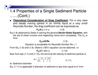 Theoretical Consideration of Drag Coefficient: For a very slow
and steady moving sphere in an infinite liquid at a very small
Reynolds Number, the drag coefficient can be expressed as
FD=6 µ π r ω (1.8)
Eq.(1.8) obtained by Stoke in solving the general Navier-Stoke Equation, with
the aid of shear function and neglecting inertia term completely. The CD is
thus
CD=24/Re (1.9)
Equation is acceptable for Reynolds Number Re < 1
From Eq. (1.6) and (1.9), Stoke’s (1851) equation can be obtained. i.e
FD=3 π d v ω (1.10)
Now from eqs (1.7) and (1.10), the terminal fall velocity of sediment particle is
(1.11)
d= Sediment diameter
Eq. (1.11) is applicable if diameter of sediment is less than equal to 0.1mm
2
1
18
s gdγ γ
ω
γ υ
 −
=  
 
1.4 Properties of a Single Sediment Particle
……(Cont.)
 