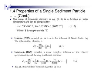 The value of kinematic viscosity in eq. (1.11) is a function of water
temperature and can be computed by
2 6 2
o
1.79 10 /(1.0 0.0337 0.000221 ) (1.12)
Where: T is temperature in C
x T Tυ −
= + +
24 3
1 Re (1.13)
Re 16
CD
 
= + 
 
Onseen (1927) included inertia term in his solution of Navier-Stoke Eq.
The solution thus obtained is
2 324 3 19 71
1 Re Re Re ..... 1.14
Re 16 1280 20480
DC
 
= + − + + 
 
Goldstein (1929) provided a more complete solution of the Onseen
approximation, and the drag coefficient becomes
Eq. (1.14) is valid for Reynolds Number up to 2
1.4 Properties of a Single Sediment Particle
……(Cont.)
 