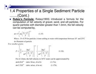 Rubey’s Formula: Rubey(1933) introduced a formula for the
computation of fall velocity of gravel, sand, and silt particles. For
quartz particles with diameter greater than 1.0mm, the fall velocity
can be computed by,
1/ 2
o o
(1.15)
: F= 0.79 for particles >1mm settling in water with temperature between 10 and 25 C
d= Diameter of particle
s
F dg
Where
γ γ
ω
γ
  − 
=   
  
1/ 2 1/ 2
2 2
3 3
o
1/2
2 36 36
- (1.16)
3
For d >2mm, the fall velocity in 16 C water can be approximated by
=6.01d ( in ft/sec, d in ft)
s s
F
gd gd
υ υ
γ γ γ γ
γ γ
ω ω
   
   
   = +
    −   − 
      
      
1/2
(1.17a)
=3.32d ( in m/sec, d in m) (1.17b)ω ω
For smaller grains
1.4 Properties of a Single Sediment Particle
……(Cont.)
 