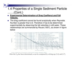Experimental Determination of Drag Coeffienct and Fall
Velocity.
The drag coefficient cannot be found analytically when Reynolds
Number is greater than 2.0. Therefore it has to be determined
experimentally by observing the fall velocities in still water. These
relationships are summarized by Rouse (1937), as shown in figure
below
After the CD has been determined, ω can be computed by solving eqs (1.6) and (1.7)
1.4 Properties of a Single Sediment Particle
……(Cont.)
 