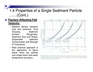 Factors Affecting Fall
Velocity:
Relative density between
fluid and sediment, Fluid
Viscosity, Sediment
Surface Roughness,
Sediment Size and Shape,
Suspended sediment
Concentration and Strength
of Turbulence.
Most practical approach is
the application of figure
below when the particle
size shape factor and water
temperature are given.
1.4 Properties of a Single Sediment Particle
……(Cont.)
 