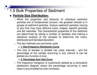 1.5 Bulk Properties of Sediment
Particle Size Distribution:
While the properties and behavior of individual sediment
particles are of fundamental concern, the greatest interest is in
groups of sediment particles. Various sediment particles moving
at any time may have different sizes, shapes, specific gravities
and fall velocities. The characteristic properties of the sediment
are determined by taking a number of samples and making a
statistical analysis of the samples to determine the mean,
distributed and standard deviation.
The two methods are commonly used
1. Size-Frequency Distribution Curve
The size of sample is divided into class intervals , and the
percentage of the sample occurring in any interval is can be
plotted as a function of size.
2. Percentage finer than Curve
The frequency histogram is customarily plotted as a cumulative
distribution diagram where the percentage occurring in each
class is accumulated as size increases.
 