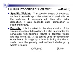1.5 Bulk Properties of Sediment
Specific Weight: The specific weight of deposited
sediment depends upon the extent of consolidation of
the sediment. It increases with time after initial
deposition. It also depends upon composition of
sediment mixture.
Porosity: It is important in the determination of the
volume of sediment deposition. It is also important in the
conversion from sediment volume to sediment weight
and vice versa. Eq. (1.18) can be used for computation
of sediment discharge by volume including that due to
voids, once the porosity and sediment discharge by
weight is known.
Vt=Vs/(1-p) (1.18)
…(Cont.)
 