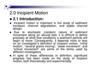 2.0 Incipient Motion
2.1 Introduction:
Incipient motion is important in the study of sediment
transport, channel degradation, and stable channel
design.
Due to stochastic (random) nature of sediment
movement along an alluvial bed, it is difficult to define
precisely at what flow conditions a sediment particle will
begin to move. Consequently, it depends more or less
on an investigator’s definition of incipient motion. “initial
motion”, “several grains moving”, “weak movement”, and
“critical movement” are some of the terms used by
different investigators.
In spite of these differences in definition, significant
progress has been made on the study of incipient
motion, both theoretically and experimentally.
 