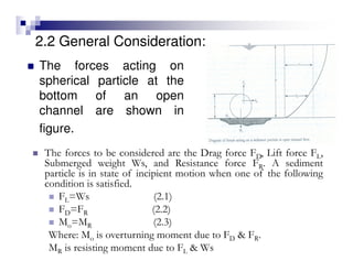 2.2 General Consideration:
The forces acting on
spherical particle at the
bottom of an open
channel are shown in
figure.
The forces to be considered are the Drag force FD, Lift force FL,
Submerged weight Ws, and Resistance force FR. A sediment
particle is in state of incipient motion when one of the following
condition is satisfied.
FL=Ws (2.1)
FD=FR (2.2)
Mo=MR (2.3)
Where: Mo is overturning moment due to FD & FR.
MR is resisting moment due to FL & Ws
 
