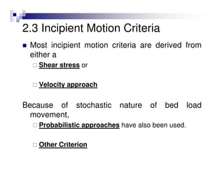 2.3 Incipient Motion Criteria
Most incipient motion criteria are derived from
either a
Shear stress or
Velocity approach
Because of stochastic nature of bed load
movement,
Probabilistic approaches have also been used.
Other Criterion
 