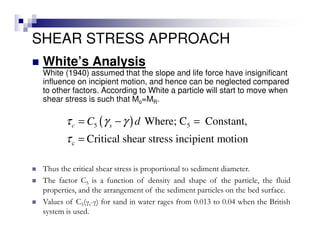 SHEAR STRESS APPROACH
White’s Analysis
White (1940) assumed that the slope and life force have insignificant
influence on incipient motion, and hence can be neglected compared
to other factors. According to White a particle will start to move when
shear stress is such that Mo=MR.
( )5 5
c
Where; C Constant,
Critical shear stress incipient motion
c sC dτ γ γ
τ
= − =
=
Thus the critical shear stress is proportional to sediment diameter.
The factor C5 is a function of density and shape of the particle, the fluid
properties, and the arrangement of the sediment particles on the bed surface.
Values of C5(γs-γ) for sand in water rages from 0.013 to 0.04 when the British
system is used.
 