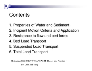 Contents
1. Properties of Water and Sediment
2. Incipient Motion Criteria and Application
3. Resistance to flow and bed forms
4. Bed Load Transport
5. Suspended Load Transport
6. Total Load Transport
Reference: SEDIMENT TRANSPORT Theory and Practice
By: Chih Ted Yang
 