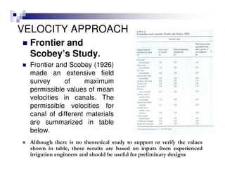 VELOCITY APPROACH
Frontier and
Scobey’s Study.
Frontier and Scobey (1926)
made an extensive field
survey of maximum
permissible values of mean
velocities in canals. The
permissible velocities for
canal of different materials
are summarized in table
below.
Although there is no theoretical study to support or verify the values
shown in table, these results are based on inputs from experienced
irrigation engineers and should be useful for preliminary designs
 