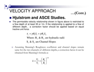 VELOCITY APPROACH
Hjulstrom and ASCE Studies.
The permissible velocity relationship shown in figure above is restricted to
a flow depth of at least 3ft or 1m. If the relationship is applied to a flow of
different depth, a correction factor should be applied based on equal
tractive unit force.
1 1 2 2
1 2
1 2
Where: R & R are hydraulic radii
S & S are Channel Slopes
c R S R Sτ γ γ= =
1/6
2 2
1 1
V R
k
V R
 
= =  
 
Assuming Manning’s Roughness coefficient and channel slopes remain
same for the two channels of different depths, a correction factor k can be
obtained from Manning’s formula as
…(Cont.)
 