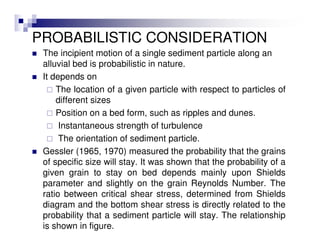 PROBABILISTIC CONSIDERATION
The incipient motion of a single sediment particle along an
alluvial bed is probabilistic in nature.
It depends on
The location of a given particle with respect to particles of
different sizes
Position on a bed form, such as ripples and dunes.
Instantaneous strength of turbulence
The orientation of sediment particle.
Gessler (1965, 1970) measured the probability that the grains
of specific size will stay. It was shown that the probability of a
given grain to stay on bed depends mainly upon Shields
parameter and slightly on the grain Reynolds Number. The
ratio between critical shear stress, determined from Shields
diagram and the bottom shear stress is directly related to the
probability that a sediment particle will stay. The relationship
is shown in figure.
 