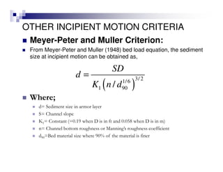 OTHER INCIPIENT MOTION CRITERIA
Meyer-Peter and Muller Criterion:
From Meyer-Peter and Muller (1948) bed load equation, the sediment
size at incipient motion can be obtained as,
( )
3/ 21/6
1 90/
SD
d
K n d
=
Where;
d= Sediment size in armor layer
S= Channel slope
K1= Constant (=0.19 when D is in ft and 0.058 when D is in m)
n= Channel bottom roughness or Manning’s roughness coefficient
d90=Bed material size where 90% of the material is finer
 