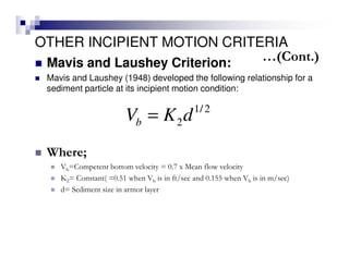 OTHER INCIPIENT MOTION CRITERIA
Mavis and Laushey Criterion:
Mavis and Laushey (1948) developed the following relationship for a
sediment particle at its incipient motion condition:
1/2
2bV K d=
Where;
Vb=Competent bottom velocity = 0.7 x Mean flow velocity
K2= Constant( =0.51 when Vb is in ft/sec and 0.155 when Vb is in m/sec)
d= Sediment size in armor layer
…(Cont.)
 