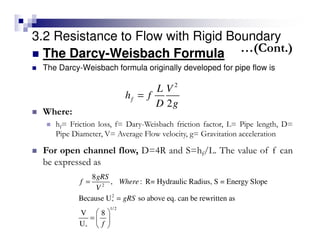 3.2 Resistance to Flow with Rigid Boundary
The Darcy-Weisbach Formula
The Darcy-Weisbach formula originally developed for pipe flow is
2
2
f
L V
h f
D g
=
2
2
*
1/2
*
8
, : R= Hydraulic Radius, S = Energy Slope
Because U so above eq. can be rewritten as
V 8
U
gRS
f Where
V
gRS
f
=
=
 
=  
 
Where:
hf= Friction loss, f= Dary-Weisbach friction factor, L= Pipe length, D=
Pipe Diameter, V= Average Flow velocity, g= Gravitation acceleration
For open channel flow, D=4R and S=hf/L. The value of f can
be expressed as
…(Cont.)
 