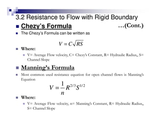 3.2 Resistance to Flow with Rigid Boundary
Chezy’s Formula
The Chezy’s Formula can be written as
V C RS=
2/3 1/21
V R S
n
=
Where:
V= Average Flow velocity, C= Chezy’s Constant, R= Hydraulic Radius,, S=
Channel Slope
Manning’s Formula
Most common used resistance equation for open channel flows is Manning’s
Equation
Where:
V= Average Flow velocity, n= Manning’s Constant, R= Hydraulic Radius,,
S= Channel Slope
…(Cont.)
 
