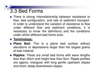 3.3 Bed Forms
There is strong interrelationship between resistance to
flow, bed configuration, and rate of sediment transport.
In order to understand the variation of resistance to flow
under different flow and sediment conditions, it is
necessary to know the definitions and the conditions
under which different bed forms exits.
Terminology:
Plane Bed: This is a plane bed surface without
elevations or depressions larger than the largest grains
of bed material
Ripples: These are small bed forms with wave lengths
less than 30cm and height less than 5cm. Ripple profiles
are approx. triangular with long gentle upstream slopes
and short, steep downstream slopes.
 