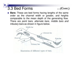 3.3 Bed Forms
Bars: These are bed forms having lengths of the same
order as the channel width or greater, and heights
comparable to the mean depth of the generating flow.
There are point bars, alternate bars, middle bars and
tributary bars as shown in figure below.
…(Cont.)
 