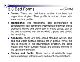 3.3 Bed Forms
Dunes: These are bed forms smaller than bars but
larger than ripples. Their profile is out of phase with
water surface profile.
Transitions: The transitional bed configuration is
generated by flow conditions intermediate between those
producing dunes and plane bed. In many cases, part of
the bed is covered with dunes while a plane bed covers
the remaining.
Antidunes: these are also called standing waves. The
bed and water surface profiles are in phase. While the
flow is moving in the downstream direction, the sand
waves and water surface waves are actually moving in
the upstream direction.
Chutes and Pools: These occur at relatively large
slopes with high velocities and sediment concentrations.
…(Cont.)
 
