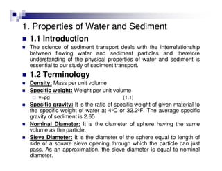 1. Properties of Water and Sediment
1.1 Introduction
The science of sediment transport deals with the interrelationship
between flowing water and sediment particles and therefore
understanding of the physical properties of water and sediment is
essential to our study of sediment transport.
1.2 Terminology
Density: Mass per unit volume
Specific weight: Weight per unit volume
γ=ρg (1.1)
Specific gravity: It is the ratio of specific weight of given material to
the specific weight of water at 4oC or 32.2oF. The average specific
gravity of sediment is 2.65
Nominal Diameter: It is the diameter of sphere having the same
volume as the particle.
Sieve Diameter: It is the diameter of the sphere equal to length of
side of a square sieve opening through which the particle can just
pass. As an approximation, the sieve diameter is equal to nominal
diameter.
 