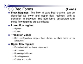 3.3 Bed Forms
Flow Regimes: The flow in sand-bed channel can be
classified as lower and upper flow regimes, with a
transition in between. The bed forms associated with
these flow regimes are as follows;
Lower flow regime:
Ripples
Dunes
Transition Zone:
Bed configuration ranges from dunes to plane beds or to
antidunes
Upper flow regime:
Plane bed with sediment movement
Antidunes
Breaking antidunes
Standing waves
Chutes and pools
…(Cont.)
 