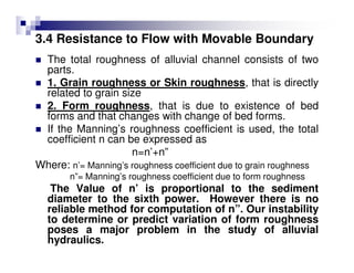 3.4 Resistance to Flow with Movable Boundary
The total roughness of alluvial channel consists of two
parts.
1. Grain roughness or Skin roughness, that is directly
related to grain size
2. Form roughness, that is due to existence of bed
forms and that changes with change of bed forms.
If the Manning’s roughness coefficient is used, the total
coefficient n can be expressed as
n=n’+n”
Where: n’= Manning’s roughness coefficient due to grain roughness
n”= Manning’s roughness coefficient due to form roughness
The Value of n’ is proportional to the sediment
diameter to the sixth power. However there is no
reliable method for computation of n”. Our instability
to determine or predict variation of form roughness
poses a major problem in the study of alluvial
hydraulics.
 