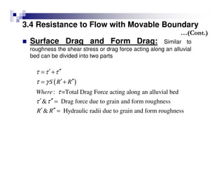 3.4 Resistance to Flow with Movable Boundary
Surface Drag and Form Drag: Similar to
roughness the shear stress or drag force acting along an alluvial
bed can be divided into two parts
( )
: =Total Drag Force acting along an alluvial bed
& Drag force due to grain and form roughness
& Hydraulic radii due to grain and form roughness
S R R
Where
R R
τ τ τ
τ γ
τ
τ τ
′ ′′= +
′ ′′= +
′ ′′ =
′ ′′ =
…(Cont.)
 