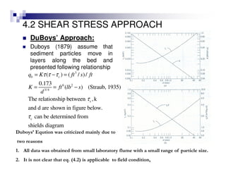 4.2 SHEAR STRESS APPROACH
DuBoys’ Approach:
Duboys (1879) assume that
sediment particles move in
layers along the bed and
presented following relationship
3
6 2
3/4
c
c
( ) ( / )/
0.173
( ) (Straub, 1935)
The relationship between ,k
and d are shown in figure below.
can be determined from
shields diagram
b cq K ft s ft
K ft lb s
d
τ τ τ
τ
τ
= − =
= = −
Duboys’ Eqution was criticized mainly due to
two reasons
1. All data was obtained from small laboratory flume with a small range of particle size.
2. It is not clear that eq. (4.2) is applicable to field condition,
 