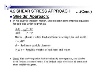 4.2 SHEAR STRESS APPROACH
Shields’ Approach:
In his study of incipient motion, Shield obtain semi empirical equation
for bed-load which is given as
10
: qb and q = bed load and water discharge per unit width
Sediment particle diameter
& Specific weights of sediment and water
b s
s
s
q c
q S
Where
DS
d
γ τ τ
γ γ γ
τ γ
γ γ
−
=
−
=
=
=
Note: The above equation is dimensionally homogenous, and can be
used for any system of units. The critical shear stress can be estimated
from shields’ diagram.
…(Cont.)
 