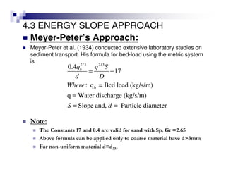 4.3 ENERGY SLOPE APPROACH
Meyer-Peter’s Approach:
Meyer-Peter et al. (1934) conducted extensive laboratory studies on
sediment transport. His formula for bed-load using the metric system
is 2/3 2/3
b
0.4
17
: q = Bed load (kg/s/m)
q = Water discharge (kg/s/m)
Slope and, Particle diameter
bq q S
d D
Where
S d
= −
= =
Note:
The Constants 17 and 0.4 are valid for sand with Sp. Gr =2.65
Above formula can be applied only to coarse material have d>3mm
For non-uniform material d=d35,
 