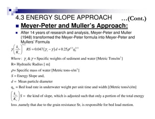 4.3 ENERGY SLOPE APPROACH
Meyer-Peter and Muller’s Approach:
After 14 years of research and analysis, Meyer-Peter and Muller
(1948) transformed the Meyer-Peter formula into Meyer-Peter and
Mullers’ Formula
( )
3/2
1/3 2/3
3
4
0.047 0.25
: & Specific weights of sediment and water [Metric Tons/m ]
R= Hydraulic Radius [ m]
= Specific mass of water [Metric tons-s/m ]
Energy Slope and,
s
s b
r
s
k
RS d q
K
Where
S
d
γ γ γ ρ
γ γ
ρ
 
= − + 
 
=
=
=
b
Mean particle diameter
q = Bed load rate in underwater weight per unit time and width [(Metric tons/s)/m]
the kind of slope, which is adjusted such that only a portion of the total energys
r
k
S
K
 
= 
 
loss ,namely that due to the grain resistance Sr, is responsible for bed load motion.
…(Cont.)
 