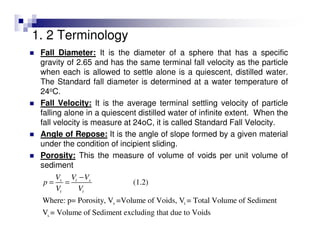1. 2 Terminology
Fall Diameter: It is the diameter of a sphere that has a specific
gravity of 2.65 and has the same terminal fall velocity as the particle
when each is allowed to settle alone is a quiescent, distilled water.
The Standard fall diameter is determined at a water temperature of
24oC.
Fall Velocity: It is the average terminal settling velocity of particle
falling alone in a quiescent distilled water of infinite extent. When the
fall velocity is measure at 24oC, it is called Standard Fall Velocity.
Angle of Repose: It is the angle of slope formed by a given material
under the condition of incipient sliding.
Porosity: This the measure of volume of voids per unit volume of
sediment
v t
s
(1.2)
Where: p= Porosity, V =Volume of Voids, V = Total Volume of Sediment
V = Volume of Sediment excluding that due to Voids
v t s
t t
V V V
p
V V
−
= =
 
