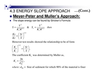 4.3 ENERGY SLOPE APPROACH
Meyer-Peter and Muller’s Approach:
The slope energy can be found by Stricker’s Formula
2 2
2 4/3 2 4/3
1/2
3/2
r
1/6
90
90
&
However test results showed the relationship to be of form
,
The coefficient K was determined by Muller as,
26
,
: S
r
s r
s
r
r
V V
S S then
K R K R
Ks Sr
Kr S
K Sr
K S
K
d
where d
= =
 
=  
 
   
=   
  
=
= ize of sediment for which 90% of the material is finer
…(Cont.)
 