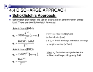 4.4 DISCHARGE APPROACH
Schoklistch’s Approach:
Schoklistch pioneered the use of discharge for determination of bed
load. There are two Schoklistch formulas:
( )
( )
3/2
1/2
4/3
3/2
3/2
7/6
(1934)
7000
0.00001944
(1943)
2500
0.6
b c
c
b c
c
Schoklistch
S
q q q
d
d
q
S
Schoklistch
q S q q
d
q
S
= −
=
= −
=
b
c
3
: q =Bed load [kg/s/m]
d= Particle size [mm]
q & q Water discharge and critical discharge
at incipient motion.[m /s/m]
where
=
Note: qc formulas are applicable for
sediment with specific gravity 2.65
 