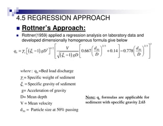 4.5 REGRESSION APPROACH
Rottner’s Approach:
Rottner(1959) applied a regression analysis on laboratory data and
developed dimensionally homogenous formula give below
( )
( )
3
2/3 2/3
1/ 23 50 50
1 0.667 0.14 0.778
1
b s s
s
d dV
q gD
D DgD
γ ξ
ξ
     
  = − + −     
     −    
b
s
s
50
: q =Bed load discharge
= Specific weight of sediment
Specific gravity of sediment
g= Acceleration of gravity
D= Mean depth
V = Mean velocity
d Particle size at 50% passing
where
γ
ξ =
=
Note: qc formulas are applicable for
sediment with specific gravity 2.65
 