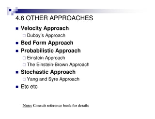 4.6 OTHER APPROACHES
Velocity Approach
Duboy’s Approach
Bed Form Approach
Probabilistic Approach
Einstein Approach
The Einstein-Brown Approach
Stochastic Approach
Yang and Syre Approach
Etc etc
Note: Consult reference book for details
 