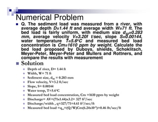 Numerical Problem
Q. The sediment load was measured from a river, with
average depth D=1.44 ft and average width W=71 ft. The
bed load is fairly uniform, with medium size d50=0.283
mm, average velocity V=3.20f t/sec, slope S=0.00144,
water temperature T=5.6oC and measured bed load
concentration is Cm=1610 ppm by weight. Calculate the
bed load proposed by Duboys, shields, Schoklitsch,
Meyer-Peter, Meyer-Peter and Mullers and Rottners, and
compare the results with measurement
Solution
Depth of river, D= 1.44 ft
Width, W= 71 ft
Sediment size, d50 = 0.283 mm
Flow velocity, V=3.2 ft/sec
Slope, S= 0.00144
Water temp, T=5.6oC
Measured bed load concentration, Cm =1610 ppm by weight
Discharge= AV=(71x1.44)x3.2= 327 ft3/sec
Discharge/width , q=327/71=4.61 ft3/sec/ft
Measured bed load =qm=(Q/W)Cm(6.24x10-5)=0.46 lb/sec/ft
 