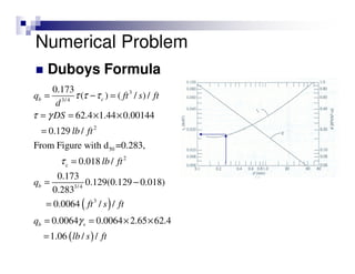 Duboys Formula
( )
3
3/4
2
50
2
c
3/ 4
3
0.173
( ) ( / ) /
62.4 1.44 0.00144
0.129 /
From Figure with d =0.283,
0.018 /
0.173
0.129(0.129 0.018)
0.283
0.0064 / /
0.0064 0.0064 2.65 62.4
b c
b
b s
q ft s ft
d
DS
lb ft
lb ft
q
ft s ft
q
τ τ τ
τ γ
τ
γ
= − =
= = × ×
=
=
= −
=
= = × ×
( )1.06 / /lb s ft=
Numerical Problem
 
